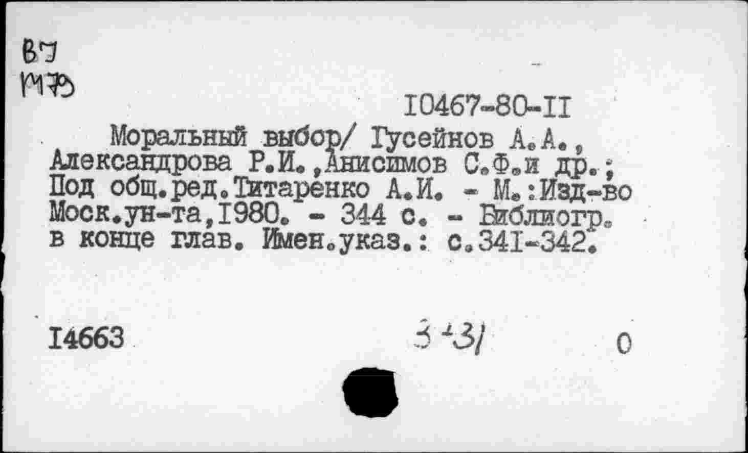 ﻿№
10467-80-11
Моральный выбор/ Хусейнов А.А., Александрова Р.И.»Анисимов С.Ф.и др.; Под общ. ред. Титаренко А.И. - М»:Изд-во Моск.ун-та, 1980, - 344 с. - Библиогр. в конце глав. Имеиоуказ.: сэ341-342.
14663